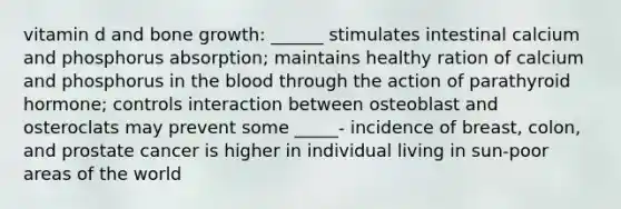 vitamin d and bone growth: ______ stimulates intestinal calcium and phosphorus absorption; maintains healthy ration of calcium and phosphorus in the blood through the action of parathyroid hormone; controls interaction between osteoblast and osteroclats may prevent some _____- incidence of breast, colon, and prostate cancer is higher in individual living in sun-poor areas of the world