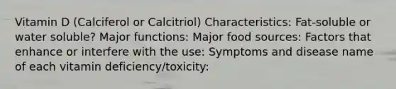 Vitamin D (Calciferol or Calcitriol) Characteristics: Fat-soluble or water soluble? Major functions: Major food sources: Factors that enhance or interfere with the use: Symptoms and disease name of each vitamin deficiency/toxicity: