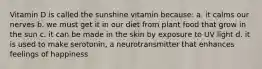 Vitamin D is called the sunshine vitamin because: a. it calms our nerves b. we must get it in our diet from plant food that grow in the sun c. it can be made in the skin by exposure to UV light d. it is used to make serotonin, a neurotransmitter that enhances feelings of happiness