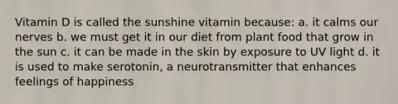 Vitamin D is called the sunshine vitamin because: a. it calms our nerves b. we must get it in our diet from plant food that grow in the sun c. it can be made in the skin by exposure to UV light d. it is used to make serotonin, a neurotransmitter that enhances feelings of happiness