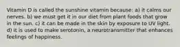 Vitamin D is called the sunshine vitamin because: a) it calms our nerves. b) we must get it in our diet from plant foods that grow in the sun. c) it can be made in the skin by exposure to UV light. d) it is used to make serotonin, a neurotransmitter that enhances feelings of happiness.