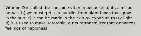 Vitamin D is called the sunshine vitamin because: a) it calms our nerves. b) we must get it in our diet from plant foods that grow in the sun. c) it can be made in the skin by exposure to UV light. d) it is used to make serotonin, a neurotransmitter that enhances feelings of happiness.