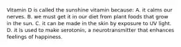 Vitamin D is called the sunshine vitamin because: A. it calms our nerves. B. we must get it in our diet from plant foods that grow in the sun. C. it can be made in the skin by exposure to UV light. D. it is used to make serotonin, a neurotransmitter that enhances feelings of happiness.