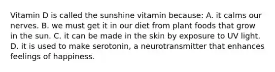 Vitamin D is called the sunshine vitamin because: A. it calms our nerves. B. we must get it in our diet from plant foods that grow in the sun. C. it can be made in the skin by exposure to UV light. D. it is used to make serotonin, a neurotransmitter that enhances feelings of happiness.