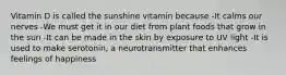 Vitamin D is called the sunshine vitamin because -It calms our nerves -We must get it in our diet from plant foods that grow in the sun -It can be made in the skin by exposure to UV light -It is used to make serotonin, a neurotransmitter that enhances feelings of happiness