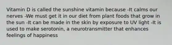 Vitamin D is called the sunshine vitamin because -It calms our nerves -We must get it in our diet from plant foods that grow in the sun -It can be made in the skin by exposure to UV light -It is used to make serotonin, a neurotransmitter that enhances feelings of happiness