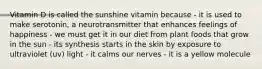 Vitamin D is called the sunshine vitamin because - it is used to make serotonin, a neurotransmitter that enhances feelings of happiness - we must get it in our diet from plant foods that grow in the sun - its synthesis starts in the skin by exposure to ultraviolet (uv) light - it calms our nerves - it is a yellow molecule