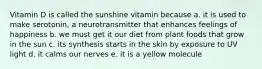 Vitamin D is called the sunshine vitamin because a. it is used to make serotonin, a neurotransmitter that enhances feelings of happiness b. we must get it our diet from plant foods that grow in the sun c. its synthesis starts in the skin by exposure to UV light d. it calms our nerves e. it is a yellow molecule