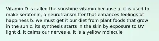 Vitamin D is called the sunshine vitamin because a. it is used to make serotonin, a neurotransmitter that enhances feelings of happiness b. we must get it our diet from plant foods that grow in the sun c. its synthesis starts in the skin by exposure to UV light d. it calms our nerves e. it is a yellow molecule