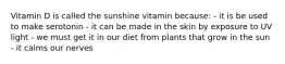 Vitamin D is called the sunshine vitamin because: - it is be used to make serotonin - it can be made in the skin by exposure to UV light - we must get it in our diet from plants that grow in the sun - it calms our nerves