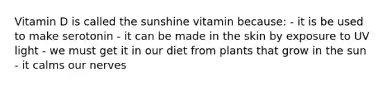 Vitamin D is called the sunshine vitamin because: - it is be used to make serotonin - it can be made in the skin by exposure to UV light - we must get it in our diet from plants that grow in the sun - it calms our nerves