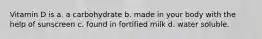 Vitamin D is a. a carbohydrate b. made in your body with the help of sunscreen c. found in fortified milk d. water soluble.