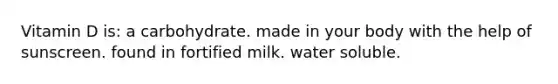 Vitamin D is: a carbohydrate. made in your body with the help of sunscreen. found in fortified milk. water soluble.