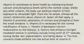 Vitamin D contributes to bone health by maintaining blood calcium and phosphorus levels within the normal range. Unlike any other vitamin, the body can produce vitamin D from exposure to ultraviolet light. From the list below, choose all the correct statements about vitamin D. Select all that apply. a. Vitamin D promotes absorption of calcium and phosphorus from the small intestine. b. Vitamin D is necessary for the normal calcification of bone. c. Vitamin D decreases calcium reabsorption by the kidneys. d. Factors that enhance UV-light-mediated vitamin D synthesis include living north of 37° latitude, having darker skin pigmentation, and being obese. e. The liver converts cholecalciferol into the active form of vitamin D