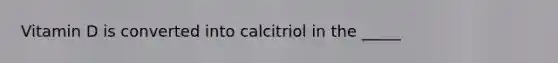 Vitamin D is converted into calcitriol in the _____