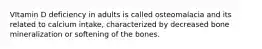 VItamin D deficiency in adults is called osteomalacia and its related to calcium intake, characterized by decreased bone mineralization or softening of the bones.