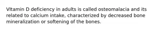 VItamin D deficiency in adults is called osteomalacia and its related to calcium intake, characterized by decreased bone mineralization or softening of the bones.