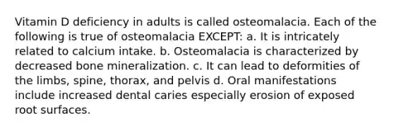 Vitamin D deficiency in adults is called osteomalacia. Each of the following is true of osteomalacia EXCEPT: a. It is intricately related to calcium intake. b. Osteomalacia is characterized by decreased bone mineralization. c. It can lead to deformities of the limbs, spine, thorax, and pelvis d. Oral manifestations include increased dental caries especially erosion of exposed root surfaces.