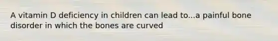 A vitamin D deficiency in children can lead to...a painful bone disorder in which the bones are curved