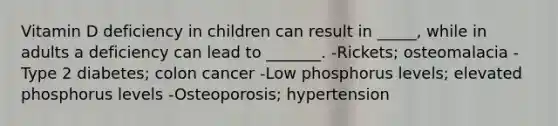 Vitamin D deficiency in children can result in _____, while in adults a deficiency can lead to _______. -Rickets; osteomalacia -Type 2 diabetes; colon cancer -Low phosphorus levels; elevated phosphorus levels -Osteoporosis; hypertension