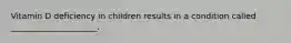 Vitamin D deficiency in children results in a condition called _____________________.