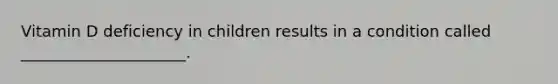 Vitamin D deficiency in children results in a condition called _____________________.