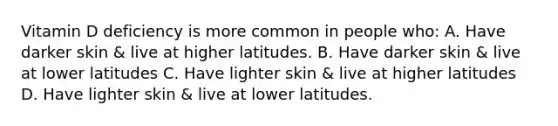 Vitamin D deficiency is more common in people who: A. Have darker skin & live at higher latitudes. B. Have darker skin & live at lower latitudes C. Have lighter skin & live at higher latitudes D. Have lighter skin & live at lower latitudes.