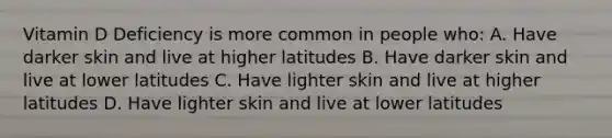 Vitamin D Deficiency is more common in people who: A. Have darker skin and live at higher latitudes B. Have darker skin and live at lower latitudes C. Have lighter skin and live at higher latitudes D. Have lighter skin and live at lower latitudes