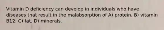 Vitamin D deficiency can develop in individuals who have diseases that result in the malabsorption of A) protein. B) vitamin B12. C) fat. D) minerals.