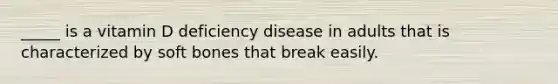 _____ is a vitamin D deficiency disease in adults that is characterized by soft bones that break easily.