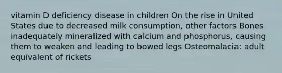 vitamin D deficiency disease in children On the rise in United States due to decreased milk consumption, other factors Bones inadequately mineralized with calcium and phosphorus, causing them to weaken and leading to bowed legs Osteomalacia: adult equivalent of rickets