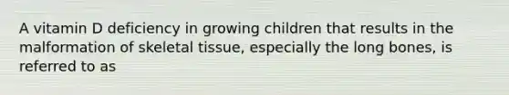 A vitamin D deficiency in growing children that results in the malformation of skeletal tissue, especially the long bones, is referred to as