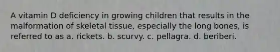 A vitamin D deficiency in growing children that results in the malformation of skeletal tissue, especially the long bones, is referred to as a. rickets. b. scurvy. c. pellagra. d. beriberi.