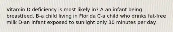 Vitamin D deficiency is most likely in? A-an infant being breastfeed. B-a child living in Florida C-a child who drinks fat-free milk D-an infant exposed to sunlight only 30 minutes per day.