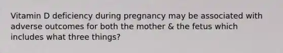 Vitamin D deficiency during pregnancy may be associated with adverse outcomes for both the mother & the fetus which includes what three things?