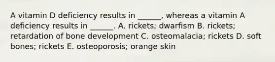 A vitamin D deficiency results in ______, whereas a vitamin A deficiency results in ______. A. rickets; dwarfism B. rickets; retardation of bone development C. osteomalacia; rickets D. soft bones; rickets E. osteoporosis; orange skin