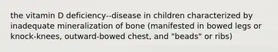 the vitamin D deficiency--disease in children characterized by inadequate mineralization of bone (manifested in bowed legs or knock-knees, outward-bowed chest, and "beads" or ribs)