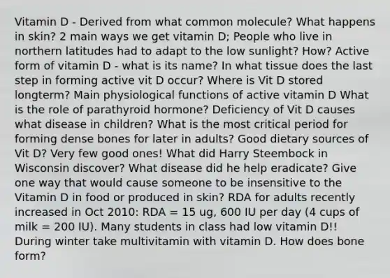 Vitamin D - Derived from what common molecule? What happens in skin? 2 main ways we get vitamin D; People who live in northern latitudes had to adapt to the low sunlight? How? Active form of vitamin D - what is its name? In what tissue does the last step in forming active vit D occur? Where is Vit D stored longterm? Main physiological functions of active vitamin D What is the role of parathyroid hormone? Deficiency of Vit D causes what disease in children? What is the most critical period for forming dense bones for later in adults? Good dietary sources of Vit D? Very few good ones! What did Harry Steembock in Wisconsin discover? What disease did he help eradicate? Give one way that would cause someone to be insensitive to the Vitamin D in food or produced in skin? RDA for adults recently increased in Oct 2010: RDA = 15 ug, 600 IU per day (4 cups of milk = 200 IU). Many students in class had low vitamin D!! During winter take multivitamin with vitamin D. How does bone form?