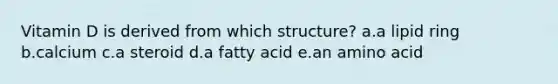 Vitamin D is derived from which structure? a.a lipid ring b.calcium c.a steroid d.a fatty acid e.an amino acid