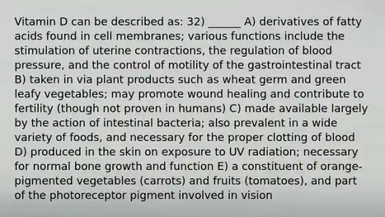 Vitamin D can be described as: 32) ______ A) derivatives of fatty acids found in cell membranes; various functions include the stimulation of uterine contractions, the regulation of <a href='https://www.questionai.com/knowledge/kD0HacyPBr-blood-pressure' class='anchor-knowledge'>blood pressure</a>, and the control of motility of the gastrointestinal tract B) taken in via plant products such as wheat germ and green leafy vegetables; may promote wound healing and contribute to fertility (though not proven in humans) C) made available largely by the action of intestinal bacteria; also prevalent in a wide variety of foods, and necessary for the proper clotting of blood D) produced in the skin on exposure to UV radiation; necessary for normal <a href='https://www.questionai.com/knowledge/ki4t7AlC39-bone-growth' class='anchor-knowledge'>bone growth</a> and function E) a constituent of orange-pigmented vegetables (carrots) and fruits (tomatoes), and part of the photoreceptor pigment involved in vision