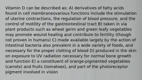 Vitamin D can be described as: A) derivatives of fatty acids found in cell membranesvarious functions include the stimulation of uterine contractions, the regulation of blood pressure, and the control of motility of the gastrointestinal tract B) taken in via plant products such as wheat germ and green leafy vegetables may promote wound healing and contribute to fertility (though not proven in humans) C) made available largely by the action of intestinal bacteria also prevalent in a wide variety of foods, and necessary for the proper clotting of blood D) produced in the skin on exposure to UV radiation necessary for normal bone growth and function E) a constituent of orange-pigmented vegetables (carrots) and fruits (tomatoes), and part of the photoreceptor pigment involved in vision