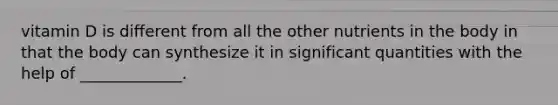 vitamin D is different from all the other nutrients in the body in that the body can synthesize it in significant quantities with the help of _____________.