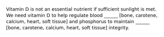 Vitamin D is not an essential nutrient if sufficient sunlight is met. We need vitamin D to help regulate blood ______ [bone, carotene, calcium, heart, soft tissue] and phosphorus to maintain ______ [bone, carotene, calcium, heart, soft tissue] integrity.