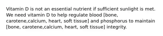 Vitamin D is not an essential nutrient if sufficient sunlight is met. We need vitamin D to help regulate blood [bone, carotene,calcium, heart, soft tissue] and phosphorus to maintain [bone, carotene,calcium, heart, soft tissue] integrity.