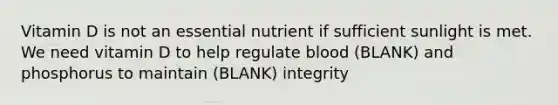 Vitamin D is not an essential nutrient if sufficient sunlight is met. We need vitamin D to help regulate blood (BLANK) and phosphorus to maintain (BLANK) integrity