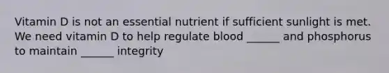 Vitamin D is not an essential nutrient if sufficient sunlight is met. We need vitamin D to help regulate blood ______ and phosphorus to maintain ______ integrity