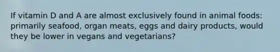 If vitamin D and A are almost exclusively found in animal foods: primarily seafood, organ meats, eggs and dairy products, would they be lower in vegans and vegetarians?