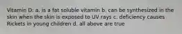 Vitamin D: a. is a fat soluble vitamin b. can be synthesized in the skin when the skin is exposed to UV rays c. deficiency causes Rickets in young children d. all above are true