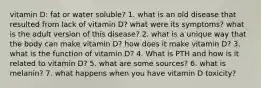 vitamin D: fat or water soluble? 1. what is an old disease that resulted from lack of vitamin D? what were its symptoms? what is the adult version of this disease? 2. what is a unique way that the body can make vitamin D? how does it make vitamin D? 3. what is the function of vitamin D? 4. What is PTH and how is it related to vitamin D? 5. what are some sources? 6. what is melanin? 7. what happens when you have vitamin D toxicity?