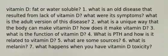 vitamin D: fat or water soluble? 1. what is an old disease that resulted from lack of vitamin D? what were its symptoms? what is the adult version of this disease? 2. what is a unique way that the body can make vitamin D? how does it make vitamin D? 3. what is the function of vitamin D? 4. What is PTH and how is it related to vitamin D? 5. what are some sources? 6. what is melanin? 7. what happens when you have vitamin D toxicity?